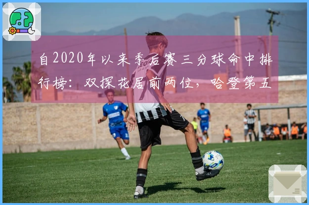 自2020年以来季后赛三分球命中排行榜：双探花居前两位，哈登第五，库里第九，詹姆斯第十九