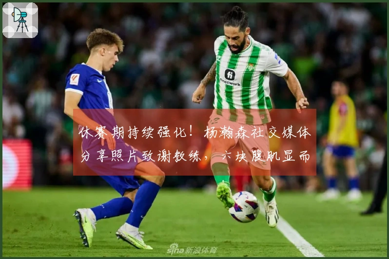 休赛期持续强化！杨瀚森社交媒体分享照片致谢教练，六块腹肌显而易见