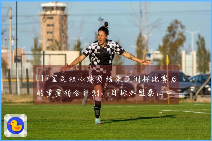 U17国足核心球员结束亚洲杯比赛后的重要转会计划，目标加盟泰山中超球队